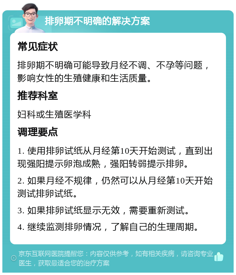 排卵期不明确的解决方案 常见症状 排卵期不明确可能导致月经不调、不孕等问题，影响女性的生殖健康和生活质量。 推荐科室 妇科或生殖医学科 调理要点 1. 使用排卵试纸从月经第10天开始测试，直到出现强阳提示卵泡成熟，强阳转弱提示排卵。 2. 如果月经不规律，仍然可以从月经第10天开始测试排卵试纸。 3. 如果排卵试纸显示无效，需要重新测试。 4. 继续监测排卵情况，了解自己的生理周期。