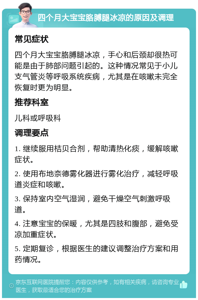 四个月大宝宝胳膊腿冰凉的原因及调理 常见症状 四个月大宝宝胳膊腿冰凉，手心和后颈却很热可能是由于肺部问题引起的。这种情况常见于小儿支气管炎等呼吸系统疾病，尤其是在咳嗽未完全恢复时更为明显。 推荐科室 儿科或呼吸科 调理要点 1. 继续服用桔贝合剂，帮助清热化痰，缓解咳嗽症状。 2. 使用布地奈德雾化器进行雾化治疗，减轻呼吸道炎症和咳嗽。 3. 保持室内空气湿润，避免干燥空气刺激呼吸道。 4. 注意宝宝的保暖，尤其是四肢和腹部，避免受凉加重症状。 5. 定期复诊，根据医生的建议调整治疗方案和用药情况。