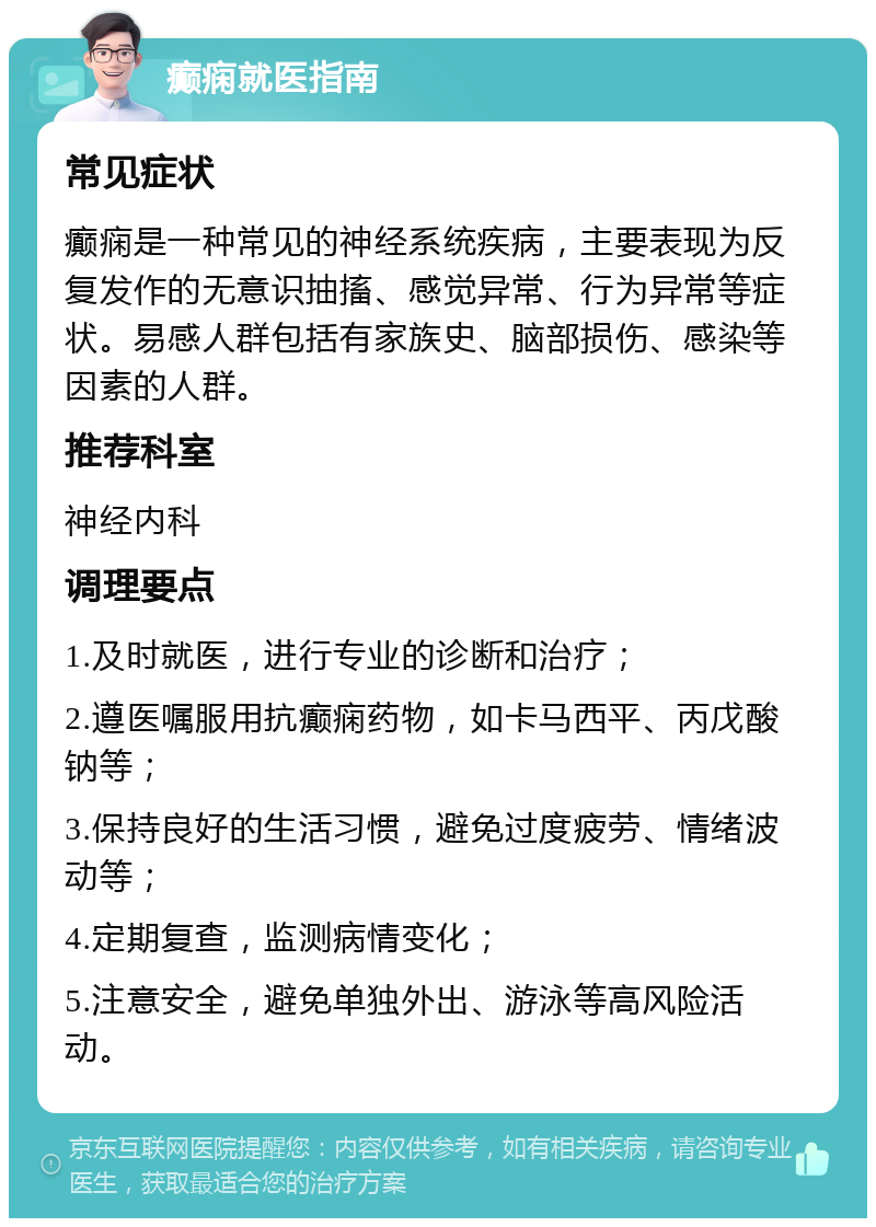 癫痫就医指南 常见症状 癫痫是一种常见的神经系统疾病，主要表现为反复发作的无意识抽搐、感觉异常、行为异常等症状。易感人群包括有家族史、脑部损伤、感染等因素的人群。 推荐科室 神经内科 调理要点 1.及时就医，进行专业的诊断和治疗； 2.遵医嘱服用抗癫痫药物，如卡马西平、丙戊酸钠等； 3.保持良好的生活习惯，避免过度疲劳、情绪波动等； 4.定期复查，监测病情变化； 5.注意安全，避免单独外出、游泳等高风险活动。