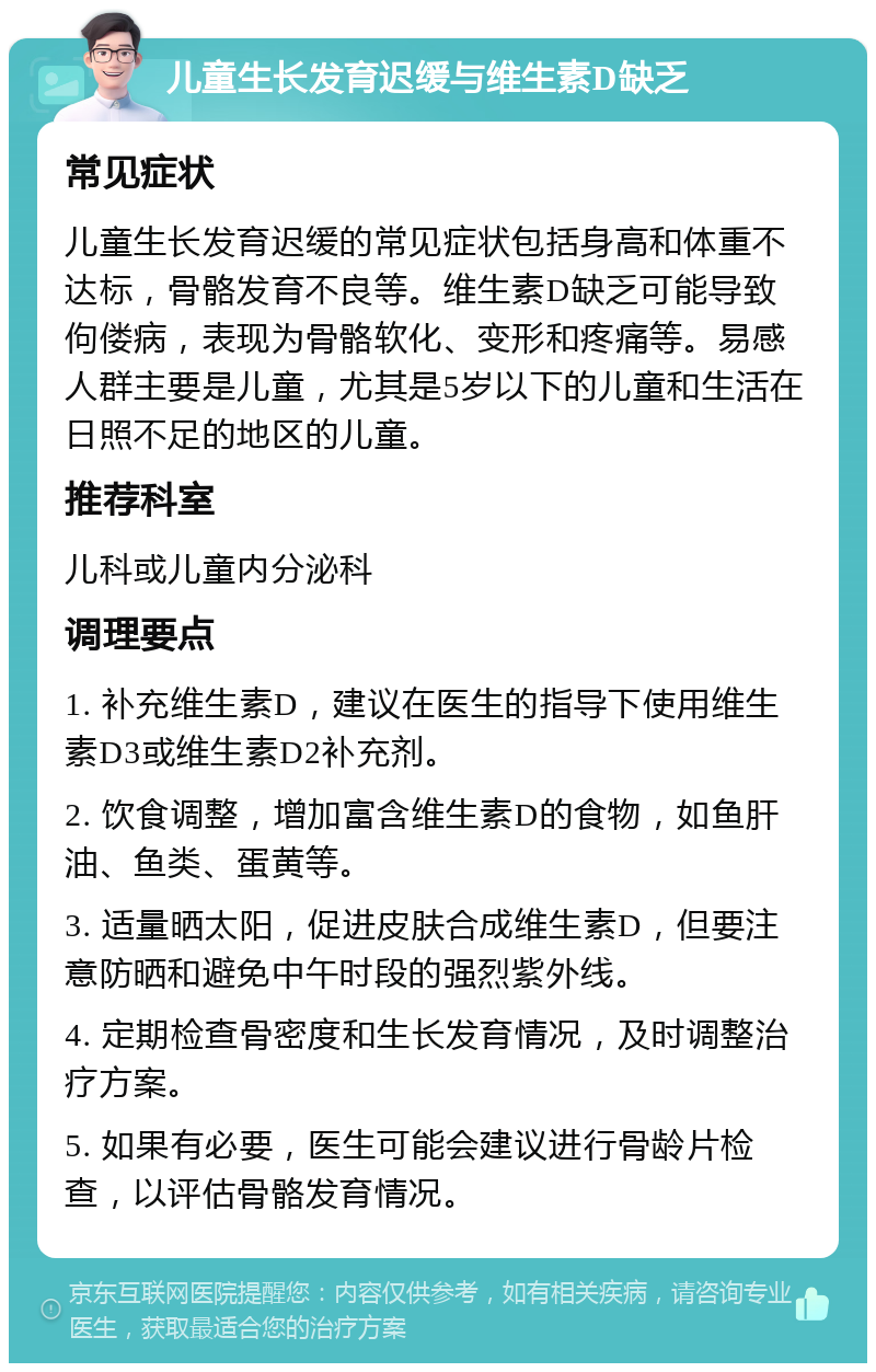 儿童生长发育迟缓与维生素D缺乏 常见症状 儿童生长发育迟缓的常见症状包括身高和体重不达标，骨骼发育不良等。维生素D缺乏可能导致佝偻病，表现为骨骼软化、变形和疼痛等。易感人群主要是儿童，尤其是5岁以下的儿童和生活在日照不足的地区的儿童。 推荐科室 儿科或儿童内分泌科 调理要点 1. 补充维生素D，建议在医生的指导下使用维生素D3或维生素D2补充剂。 2. 饮食调整，增加富含维生素D的食物，如鱼肝油、鱼类、蛋黄等。 3. 适量晒太阳，促进皮肤合成维生素D，但要注意防晒和避免中午时段的强烈紫外线。 4. 定期检查骨密度和生长发育情况，及时调整治疗方案。 5. 如果有必要，医生可能会建议进行骨龄片检查，以评估骨骼发育情况。