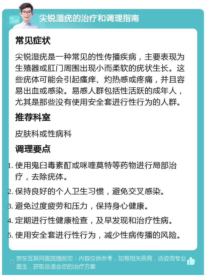 尖锐湿疣的治疗和调理指南 常见症状 尖锐湿疣是一种常见的性传播疾病，主要表现为生殖器或肛门周围出现小而柔软的疣状生长。这些疣体可能会引起瘙痒、灼热感或疼痛，并且容易出血或感染。易感人群包括性活跃的成年人，尤其是那些没有使用安全套进行性行为的人群。 推荐科室 皮肤科或性病科 调理要点 使用鬼臼毒素酊或咪喹莫特等药物进行局部治疗，去除疣体。 保持良好的个人卫生习惯，避免交叉感染。 避免过度疲劳和压力，保持身心健康。 定期进行性健康检查，及早发现和治疗性病。 使用安全套进行性行为，减少性病传播的风险。