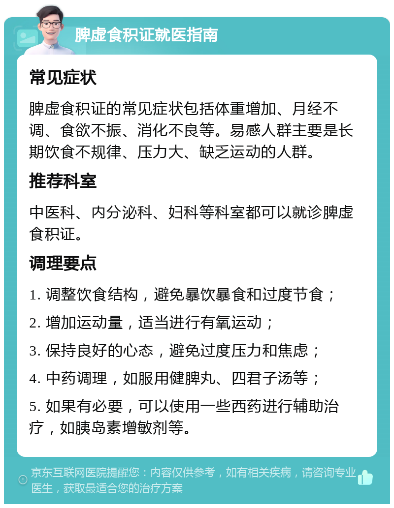 脾虚食积证就医指南 常见症状 脾虚食积证的常见症状包括体重增加、月经不调、食欲不振、消化不良等。易感人群主要是长期饮食不规律、压力大、缺乏运动的人群。 推荐科室 中医科、内分泌科、妇科等科室都可以就诊脾虚食积证。 调理要点 1. 调整饮食结构，避免暴饮暴食和过度节食； 2. 增加运动量，适当进行有氧运动； 3. 保持良好的心态，避免过度压力和焦虑； 4. 中药调理，如服用健脾丸、四君子汤等； 5. 如果有必要，可以使用一些西药进行辅助治疗，如胰岛素增敏剂等。