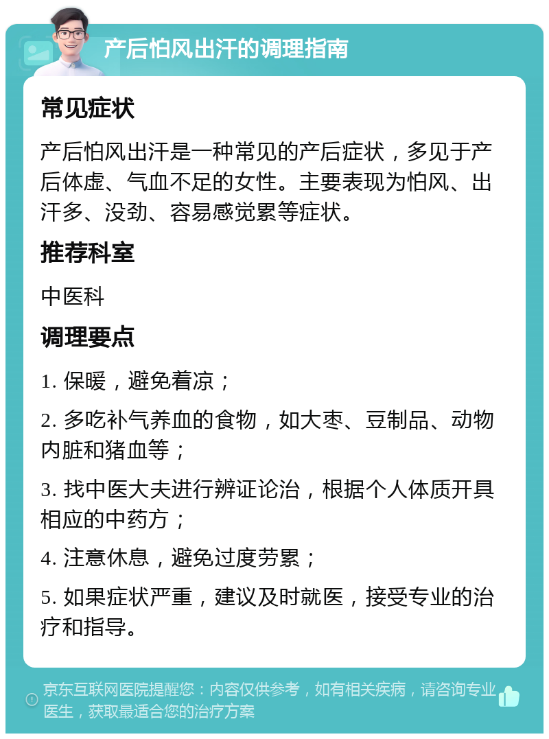 产后怕风出汗的调理指南 常见症状 产后怕风出汗是一种常见的产后症状，多见于产后体虚、气血不足的女性。主要表现为怕风、出汗多、没劲、容易感觉累等症状。 推荐科室 中医科 调理要点 1. 保暖，避免着凉； 2. 多吃补气养血的食物，如大枣、豆制品、动物内脏和猪血等； 3. 找中医大夫进行辨证论治，根据个人体质开具相应的中药方； 4. 注意休息，避免过度劳累； 5. 如果症状严重，建议及时就医，接受专业的治疗和指导。