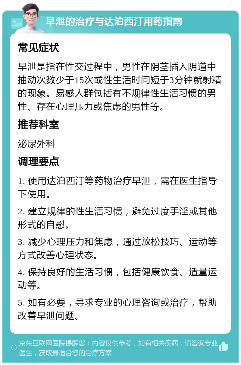 早泄的治疗与达泊西汀用药指南 常见症状 早泄是指在性交过程中，男性在阴茎插入阴道中抽动次数少于15次或性生活时间短于3分钟就射精的现象。易感人群包括有不规律性生活习惯的男性、存在心理压力或焦虑的男性等。 推荐科室 泌尿外科 调理要点 1. 使用达泊西汀等药物治疗早泄，需在医生指导下使用。 2. 建立规律的性生活习惯，避免过度手淫或其他形式的自慰。 3. 减少心理压力和焦虑，通过放松技巧、运动等方式改善心理状态。 4. 保持良好的生活习惯，包括健康饮食、适量运动等。 5. 如有必要，寻求专业的心理咨询或治疗，帮助改善早泄问题。