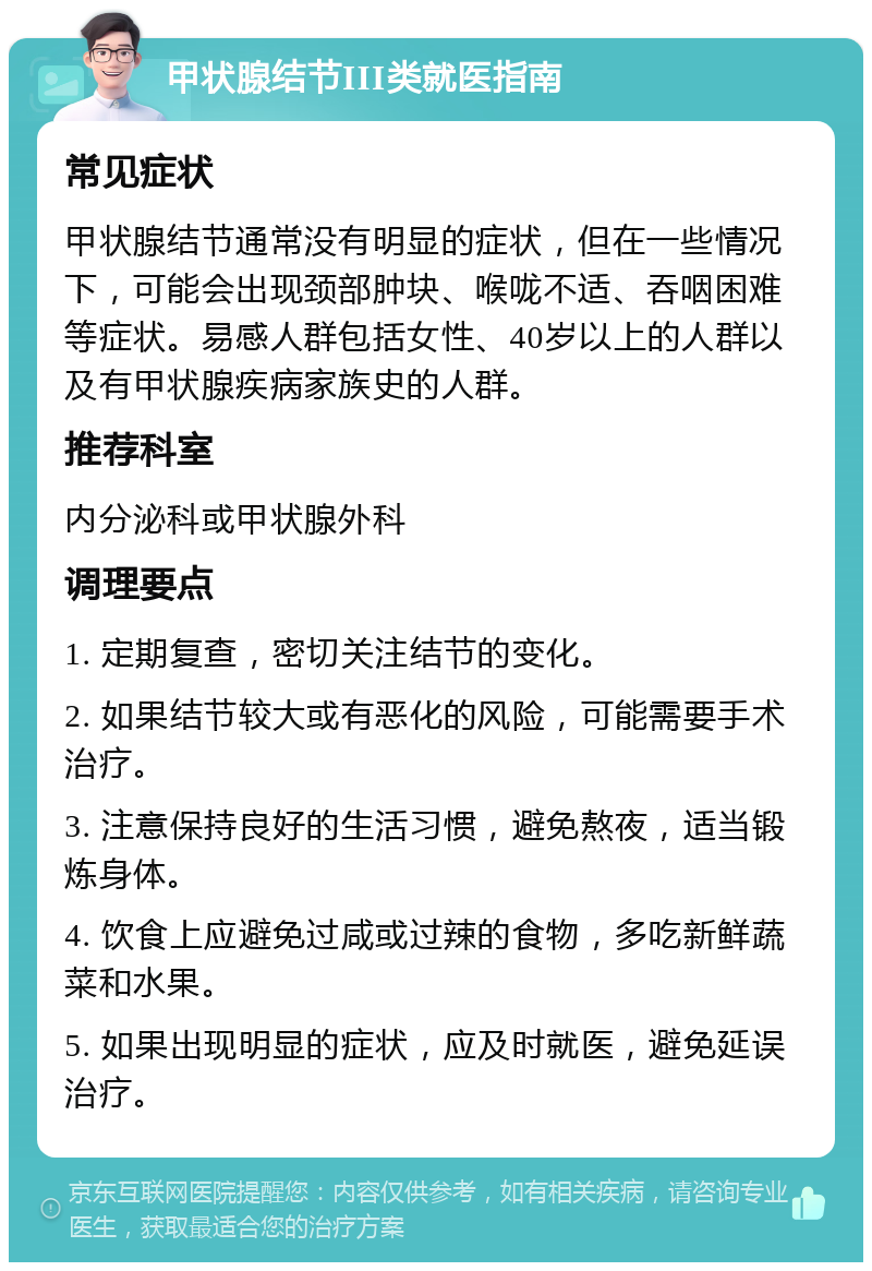 甲状腺结节III类就医指南 常见症状 甲状腺结节通常没有明显的症状，但在一些情况下，可能会出现颈部肿块、喉咙不适、吞咽困难等症状。易感人群包括女性、40岁以上的人群以及有甲状腺疾病家族史的人群。 推荐科室 内分泌科或甲状腺外科 调理要点 1. 定期复查，密切关注结节的变化。 2. 如果结节较大或有恶化的风险，可能需要手术治疗。 3. 注意保持良好的生活习惯，避免熬夜，适当锻炼身体。 4. 饮食上应避免过咸或过辣的食物，多吃新鲜蔬菜和水果。 5. 如果出现明显的症状，应及时就医，避免延误治疗。