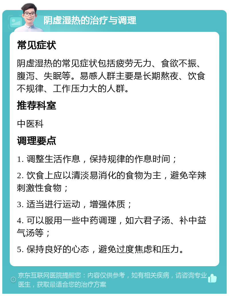 阴虚湿热的治疗与调理 常见症状 阴虚湿热的常见症状包括疲劳无力、食欲不振、腹泻、失眠等。易感人群主要是长期熬夜、饮食不规律、工作压力大的人群。 推荐科室 中医科 调理要点 1. 调整生活作息，保持规律的作息时间； 2. 饮食上应以清淡易消化的食物为主，避免辛辣刺激性食物； 3. 适当进行运动，增强体质； 4. 可以服用一些中药调理，如六君子汤、补中益气汤等； 5. 保持良好的心态，避免过度焦虑和压力。