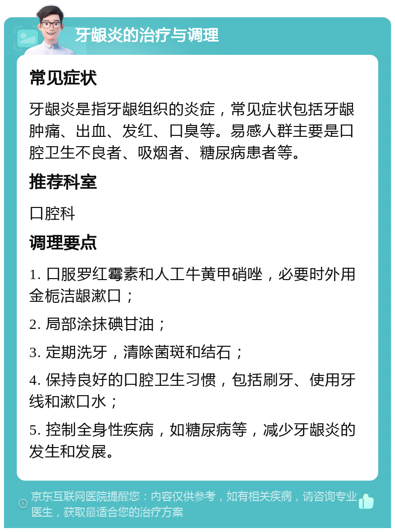 牙龈炎的治疗与调理 常见症状 牙龈炎是指牙龈组织的炎症，常见症状包括牙龈肿痛、出血、发红、口臭等。易感人群主要是口腔卫生不良者、吸烟者、糖尿病患者等。 推荐科室 口腔科 调理要点 1. 口服罗红霉素和人工牛黄甲硝唑，必要时外用金栀洁龈漱口； 2. 局部涂抹碘甘油； 3. 定期洗牙，清除菌斑和结石； 4. 保持良好的口腔卫生习惯，包括刷牙、使用牙线和漱口水； 5. 控制全身性疾病，如糖尿病等，减少牙龈炎的发生和发展。