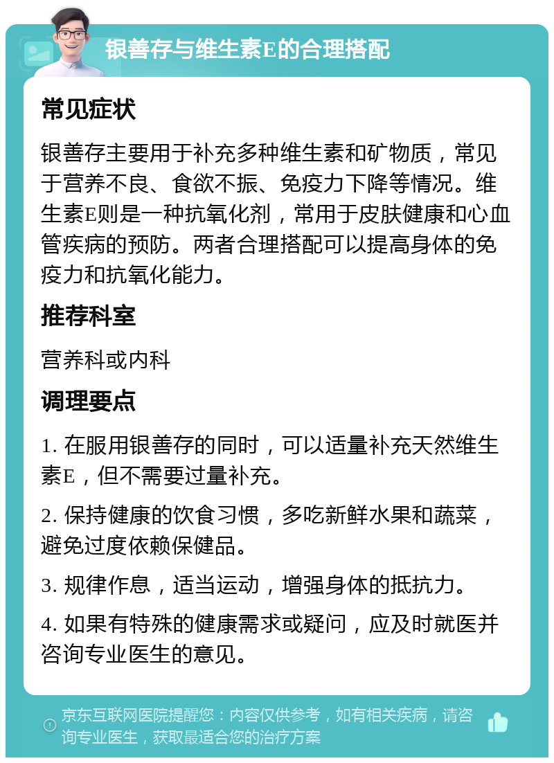 银善存与维生素E的合理搭配 常见症状 银善存主要用于补充多种维生素和矿物质，常见于营养不良、食欲不振、免疫力下降等情况。维生素E则是一种抗氧化剂，常用于皮肤健康和心血管疾病的预防。两者合理搭配可以提高身体的免疫力和抗氧化能力。 推荐科室 营养科或内科 调理要点 1. 在服用银善存的同时，可以适量补充天然维生素E，但不需要过量补充。 2. 保持健康的饮食习惯，多吃新鲜水果和蔬菜，避免过度依赖保健品。 3. 规律作息，适当运动，增强身体的抵抗力。 4. 如果有特殊的健康需求或疑问，应及时就医并咨询专业医生的意见。