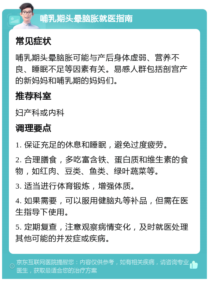 哺乳期头晕脑胀就医指南 常见症状 哺乳期头晕脑胀可能与产后身体虚弱、营养不良、睡眠不足等因素有关。易感人群包括剖宫产的新妈妈和哺乳期的妈妈们。 推荐科室 妇产科或内科 调理要点 1. 保证充足的休息和睡眠，避免过度疲劳。 2. 合理膳食，多吃富含铁、蛋白质和维生素的食物，如红肉、豆类、鱼类、绿叶蔬菜等。 3. 适当进行体育锻炼，增强体质。 4. 如果需要，可以服用健脑丸等补品，但需在医生指导下使用。 5. 定期复查，注意观察病情变化，及时就医处理其他可能的并发症或疾病。