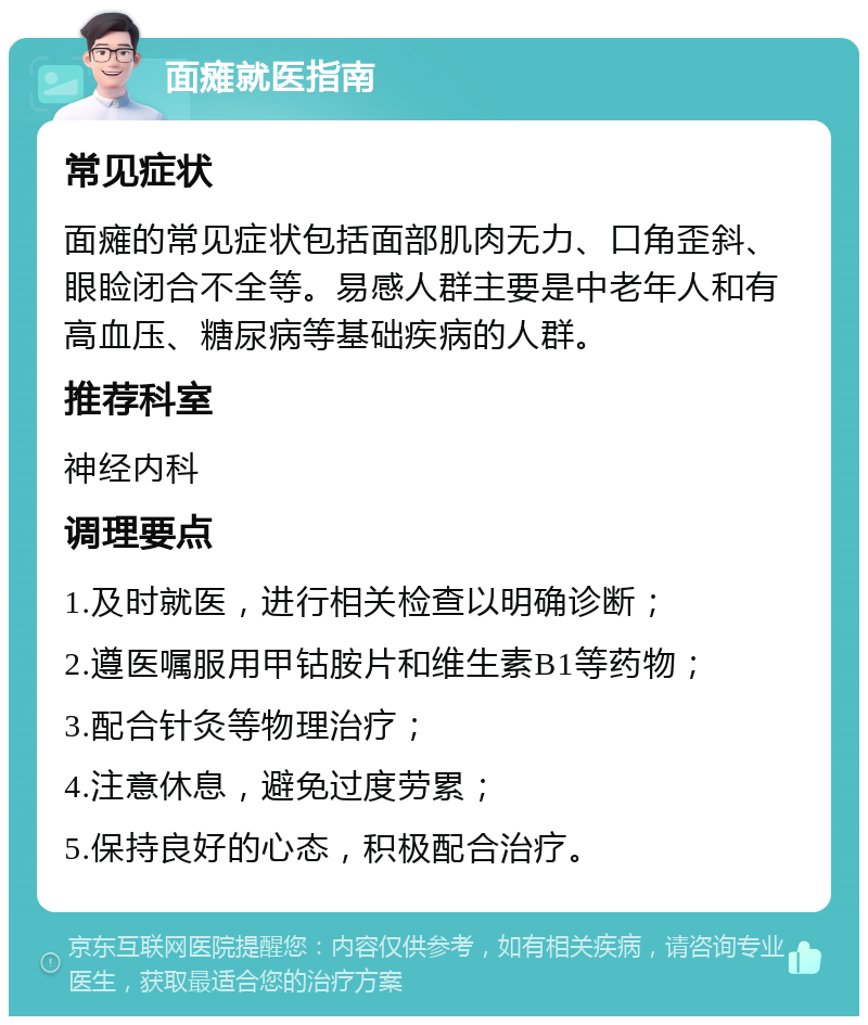 面瘫就医指南 常见症状 面瘫的常见症状包括面部肌肉无力、口角歪斜、眼睑闭合不全等。易感人群主要是中老年人和有高血压、糖尿病等基础疾病的人群。 推荐科室 神经内科 调理要点 1.及时就医，进行相关检查以明确诊断； 2.遵医嘱服用甲钴胺片和维生素B1等药物； 3.配合针灸等物理治疗； 4.注意休息，避免过度劳累； 5.保持良好的心态，积极配合治疗。