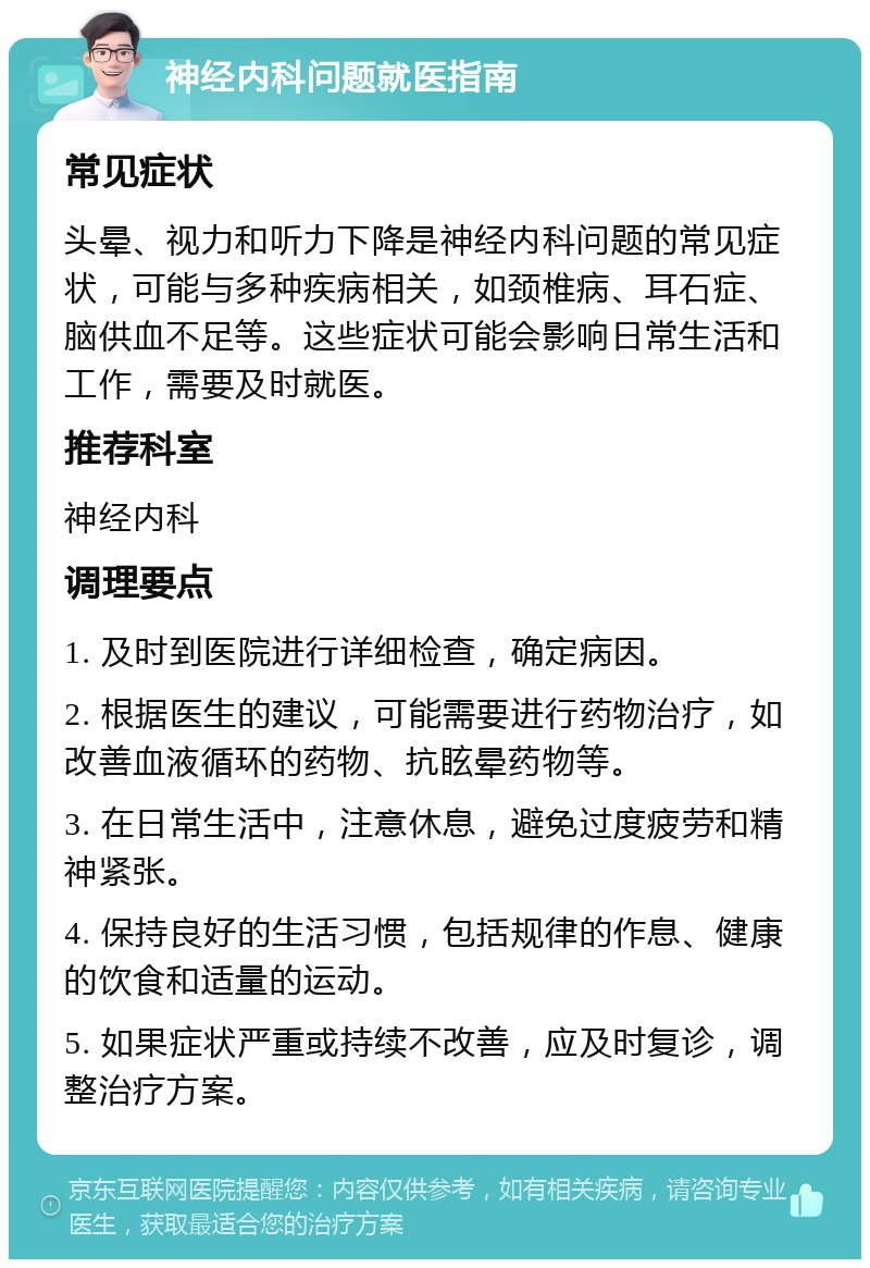 神经内科问题就医指南 常见症状 头晕、视力和听力下降是神经内科问题的常见症状，可能与多种疾病相关，如颈椎病、耳石症、脑供血不足等。这些症状可能会影响日常生活和工作，需要及时就医。 推荐科室 神经内科 调理要点 1. 及时到医院进行详细检查，确定病因。 2. 根据医生的建议，可能需要进行药物治疗，如改善血液循环的药物、抗眩晕药物等。 3. 在日常生活中，注意休息，避免过度疲劳和精神紧张。 4. 保持良好的生活习惯，包括规律的作息、健康的饮食和适量的运动。 5. 如果症状严重或持续不改善，应及时复诊，调整治疗方案。