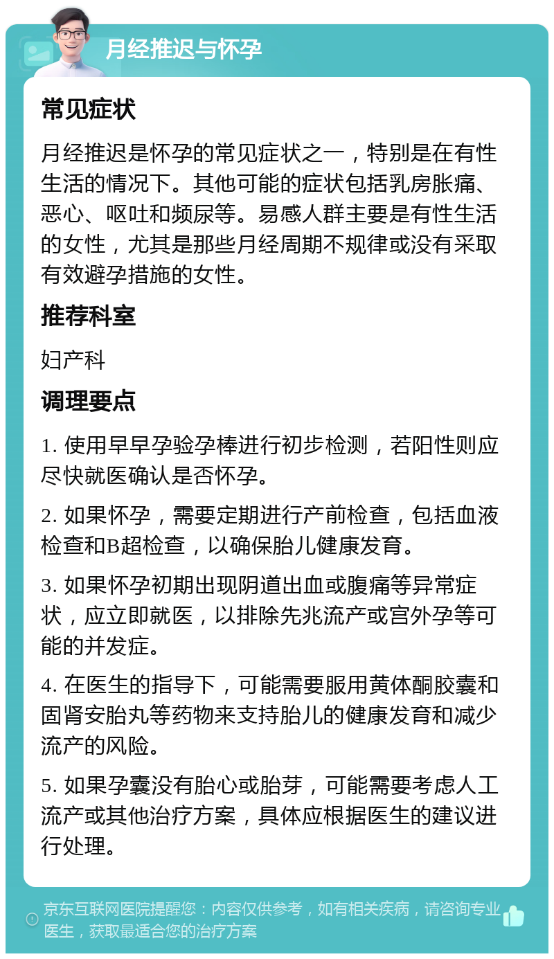 月经推迟与怀孕 常见症状 月经推迟是怀孕的常见症状之一，特别是在有性生活的情况下。其他可能的症状包括乳房胀痛、恶心、呕吐和频尿等。易感人群主要是有性生活的女性，尤其是那些月经周期不规律或没有采取有效避孕措施的女性。 推荐科室 妇产科 调理要点 1. 使用早早孕验孕棒进行初步检测，若阳性则应尽快就医确认是否怀孕。 2. 如果怀孕，需要定期进行产前检查，包括血液检查和B超检查，以确保胎儿健康发育。 3. 如果怀孕初期出现阴道出血或腹痛等异常症状，应立即就医，以排除先兆流产或宫外孕等可能的并发症。 4. 在医生的指导下，可能需要服用黄体酮胶囊和固肾安胎丸等药物来支持胎儿的健康发育和减少流产的风险。 5. 如果孕囊没有胎心或胎芽，可能需要考虑人工流产或其他治疗方案，具体应根据医生的建议进行处理。