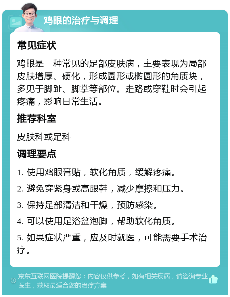 鸡眼的治疗与调理 常见症状 鸡眼是一种常见的足部皮肤病，主要表现为局部皮肤增厚、硬化，形成圆形或椭圆形的角质块，多见于脚趾、脚掌等部位。走路或穿鞋时会引起疼痛，影响日常生活。 推荐科室 皮肤科或足科 调理要点 1. 使用鸡眼膏贴，软化角质，缓解疼痛。 2. 避免穿紧身或高跟鞋，减少摩擦和压力。 3. 保持足部清洁和干燥，预防感染。 4. 可以使用足浴盆泡脚，帮助软化角质。 5. 如果症状严重，应及时就医，可能需要手术治疗。