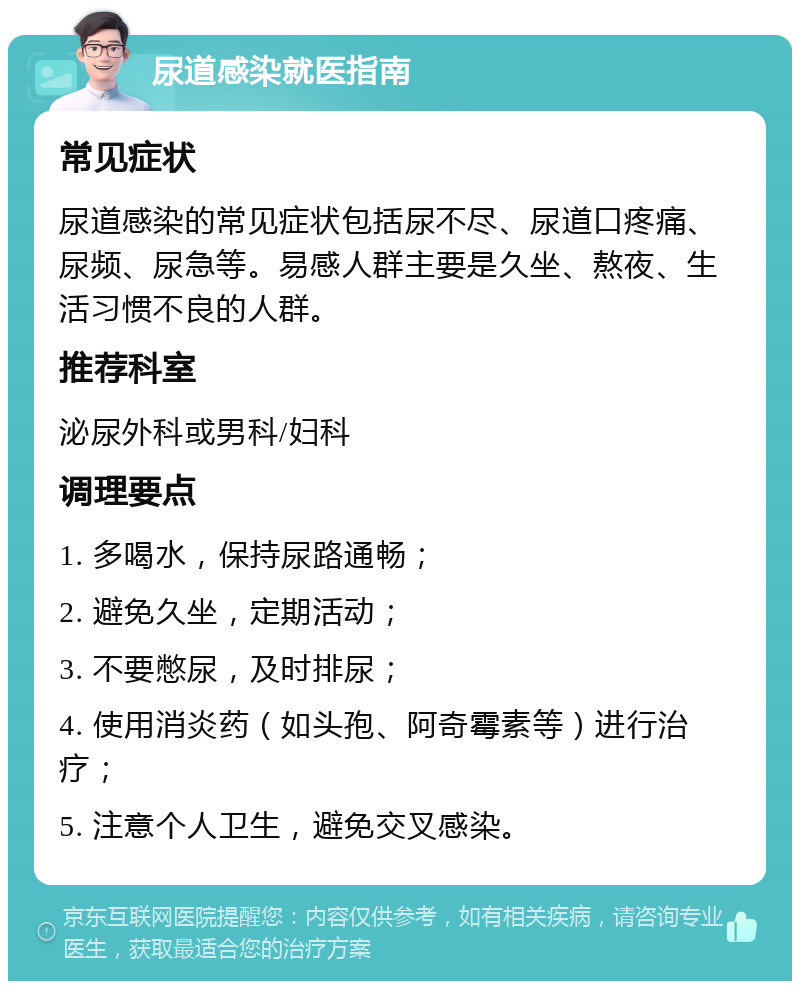 尿道感染就医指南 常见症状 尿道感染的常见症状包括尿不尽、尿道口疼痛、尿频、尿急等。易感人群主要是久坐、熬夜、生活习惯不良的人群。 推荐科室 泌尿外科或男科/妇科 调理要点 1. 多喝水，保持尿路通畅； 2. 避免久坐，定期活动； 3. 不要憋尿，及时排尿； 4. 使用消炎药（如头孢、阿奇霉素等）进行治疗； 5. 注意个人卫生，避免交叉感染。