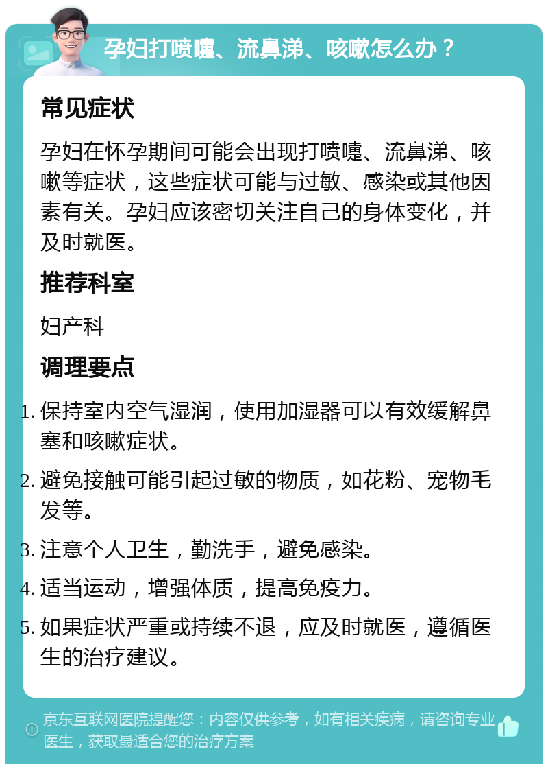 孕妇打喷嚏、流鼻涕、咳嗽怎么办？ 常见症状 孕妇在怀孕期间可能会出现打喷嚏、流鼻涕、咳嗽等症状，这些症状可能与过敏、感染或其他因素有关。孕妇应该密切关注自己的身体变化，并及时就医。 推荐科室 妇产科 调理要点 保持室内空气湿润，使用加湿器可以有效缓解鼻塞和咳嗽症状。 避免接触可能引起过敏的物质，如花粉、宠物毛发等。 注意个人卫生，勤洗手，避免感染。 适当运动，增强体质，提高免疫力。 如果症状严重或持续不退，应及时就医，遵循医生的治疗建议。