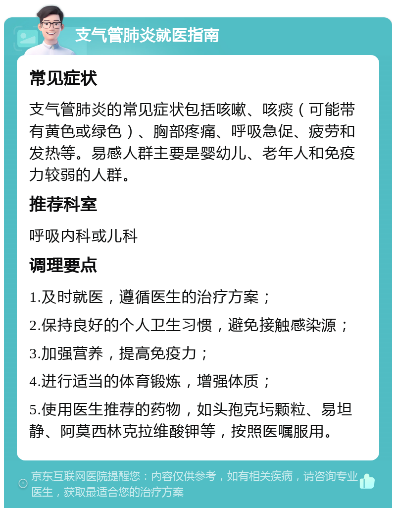 支气管肺炎就医指南 常见症状 支气管肺炎的常见症状包括咳嗽、咳痰（可能带有黄色或绿色）、胸部疼痛、呼吸急促、疲劳和发热等。易感人群主要是婴幼儿、老年人和免疫力较弱的人群。 推荐科室 呼吸内科或儿科 调理要点 1.及时就医，遵循医生的治疗方案； 2.保持良好的个人卫生习惯，避免接触感染源； 3.加强营养，提高免疫力； 4.进行适当的体育锻炼，增强体质； 5.使用医生推荐的药物，如头孢克圬颗粒、易坦静、阿莫西林克拉维酸钾等，按照医嘱服用。