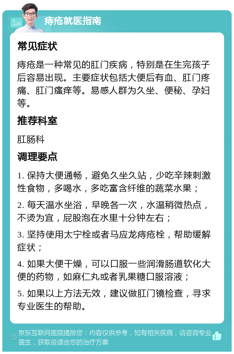 痔疮就医指南 常见症状 痔疮是一种常见的肛门疾病，特别是在生完孩子后容易出现。主要症状包括大便后有血、肛门疼痛、肛门瘙痒等。易感人群为久坐、便秘、孕妇等。 推荐科室 肛肠科 调理要点 1. 保持大便通畅，避免久坐久站，少吃辛辣刺激性食物，多喝水，多吃富含纤维的蔬菜水果； 2. 每天温水坐浴，早晚各一次，水温稍微热点，不烫为宜，屁股泡在水里十分钟左右； 3. 坚持使用太宁栓或者马应龙痔疮栓，帮助缓解症状； 4. 如果大便干燥，可以口服一些润滑肠道软化大便的药物，如麻仁丸或者乳果糖口服溶液； 5. 如果以上方法无效，建议做肛门镜检查，寻求专业医生的帮助。