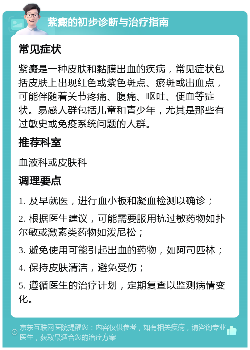 紫癜的初步诊断与治疗指南 常见症状 紫癜是一种皮肤和黏膜出血的疾病，常见症状包括皮肤上出现红色或紫色斑点、瘀斑或出血点，可能伴随着关节疼痛、腹痛、呕吐、便血等症状。易感人群包括儿童和青少年，尤其是那些有过敏史或免疫系统问题的人群。 推荐科室 血液科或皮肤科 调理要点 1. 及早就医，进行血小板和凝血检测以确诊； 2. 根据医生建议，可能需要服用抗过敏药物如扑尔敏或激素类药物如泼尼松； 3. 避免使用可能引起出血的药物，如阿司匹林； 4. 保持皮肤清洁，避免受伤； 5. 遵循医生的治疗计划，定期复查以监测病情变化。