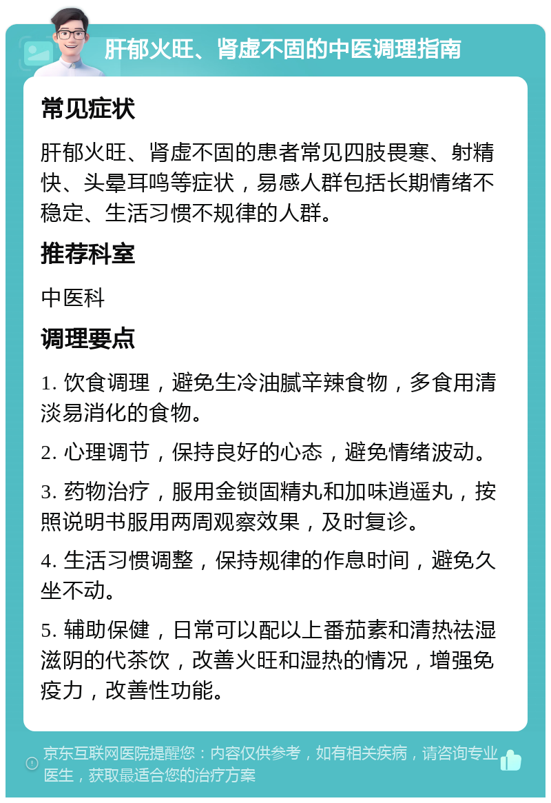 肝郁火旺、肾虚不固的中医调理指南 常见症状 肝郁火旺、肾虚不固的患者常见四肢畏寒、射精快、头晕耳鸣等症状，易感人群包括长期情绪不稳定、生活习惯不规律的人群。 推荐科室 中医科 调理要点 1. 饮食调理，避免生冷油腻辛辣食物，多食用清淡易消化的食物。 2. 心理调节，保持良好的心态，避免情绪波动。 3. 药物治疗，服用金锁固精丸和加味逍遥丸，按照说明书服用两周观察效果，及时复诊。 4. 生活习惯调整，保持规律的作息时间，避免久坐不动。 5. 辅助保健，日常可以配以上番茄素和清热祛湿滋阴的代茶饮，改善火旺和湿热的情况，增强免疫力，改善性功能。