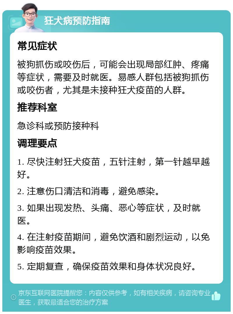 狂犬病预防指南 常见症状 被狗抓伤或咬伤后，可能会出现局部红肿、疼痛等症状，需要及时就医。易感人群包括被狗抓伤或咬伤者，尤其是未接种狂犬疫苗的人群。 推荐科室 急诊科或预防接种科 调理要点 1. 尽快注射狂犬疫苗，五针注射，第一针越早越好。 2. 注意伤口清洁和消毒，避免感染。 3. 如果出现发热、头痛、恶心等症状，及时就医。 4. 在注射疫苗期间，避免饮酒和剧烈运动，以免影响疫苗效果。 5. 定期复查，确保疫苗效果和身体状况良好。