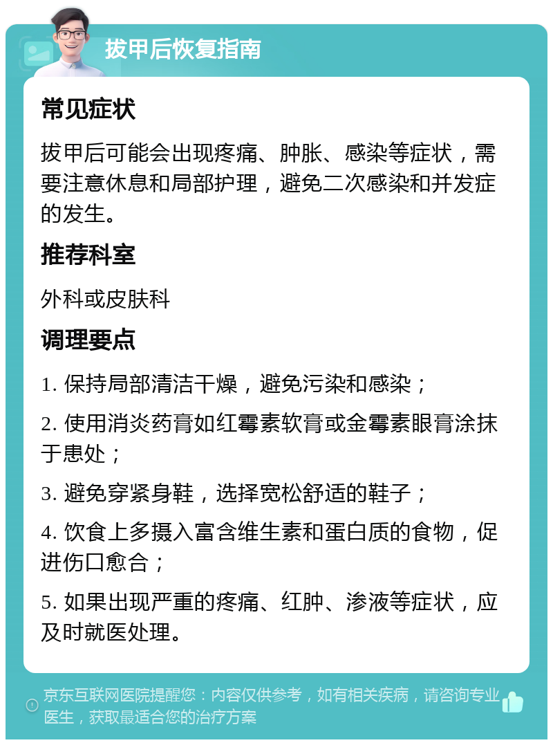 拔甲后恢复指南 常见症状 拔甲后可能会出现疼痛、肿胀、感染等症状，需要注意休息和局部护理，避免二次感染和并发症的发生。 推荐科室 外科或皮肤科 调理要点 1. 保持局部清洁干燥，避免污染和感染； 2. 使用消炎药膏如红霉素软膏或金霉素眼膏涂抹于患处； 3. 避免穿紧身鞋，选择宽松舒适的鞋子； 4. 饮食上多摄入富含维生素和蛋白质的食物，促进伤口愈合； 5. 如果出现严重的疼痛、红肿、渗液等症状，应及时就医处理。