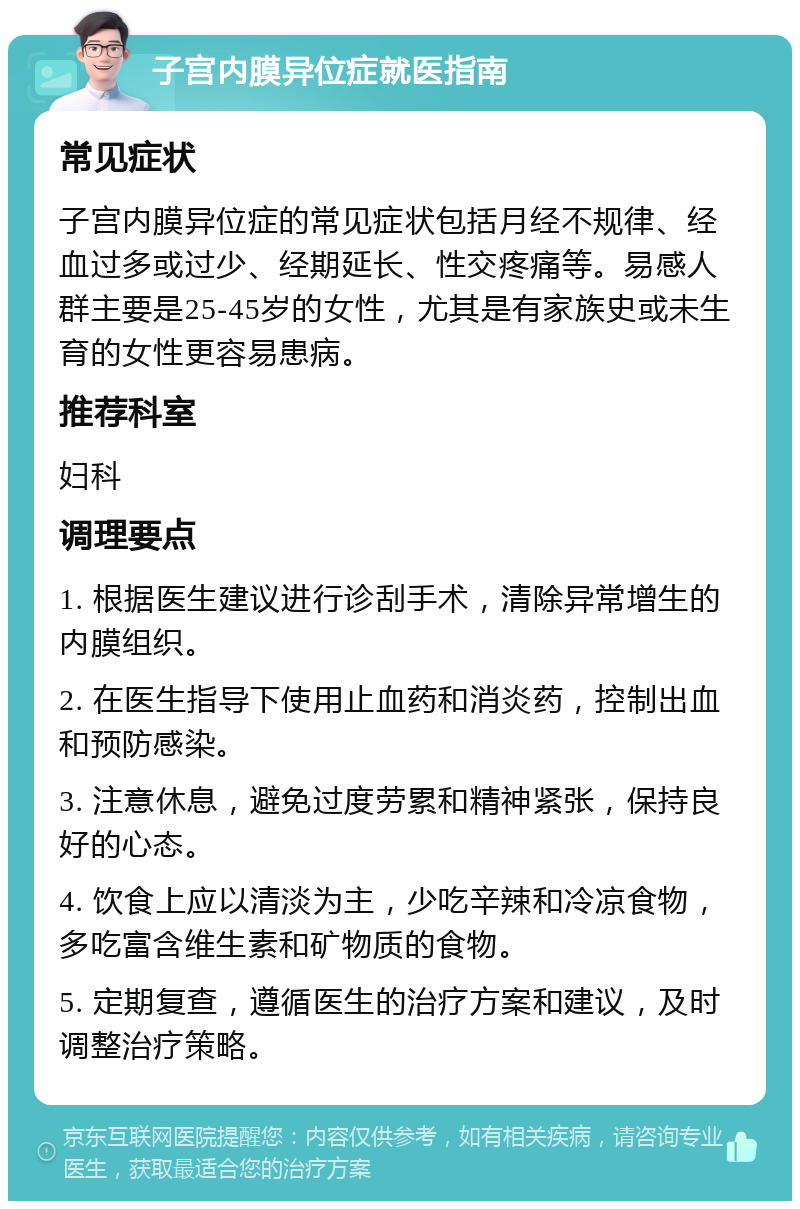 子宫内膜异位症就医指南 常见症状 子宫内膜异位症的常见症状包括月经不规律、经血过多或过少、经期延长、性交疼痛等。易感人群主要是25-45岁的女性，尤其是有家族史或未生育的女性更容易患病。 推荐科室 妇科 调理要点 1. 根据医生建议进行诊刮手术，清除异常增生的内膜组织。 2. 在医生指导下使用止血药和消炎药，控制出血和预防感染。 3. 注意休息，避免过度劳累和精神紧张，保持良好的心态。 4. 饮食上应以清淡为主，少吃辛辣和冷凉食物，多吃富含维生素和矿物质的食物。 5. 定期复查，遵循医生的治疗方案和建议，及时调整治疗策略。