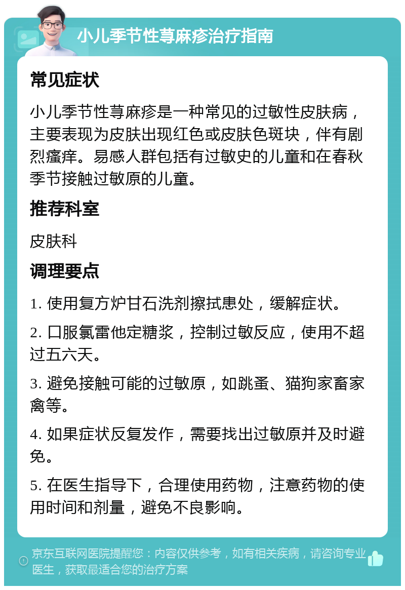 小儿季节性荨麻疹治疗指南 常见症状 小儿季节性荨麻疹是一种常见的过敏性皮肤病，主要表现为皮肤出现红色或皮肤色斑块，伴有剧烈瘙痒。易感人群包括有过敏史的儿童和在春秋季节接触过敏原的儿童。 推荐科室 皮肤科 调理要点 1. 使用复方炉甘石洗剂擦拭患处，缓解症状。 2. 口服氯雷他定糖浆，控制过敏反应，使用不超过五六天。 3. 避免接触可能的过敏原，如跳蚤、猫狗家畜家禽等。 4. 如果症状反复发作，需要找出过敏原并及时避免。 5. 在医生指导下，合理使用药物，注意药物的使用时间和剂量，避免不良影响。