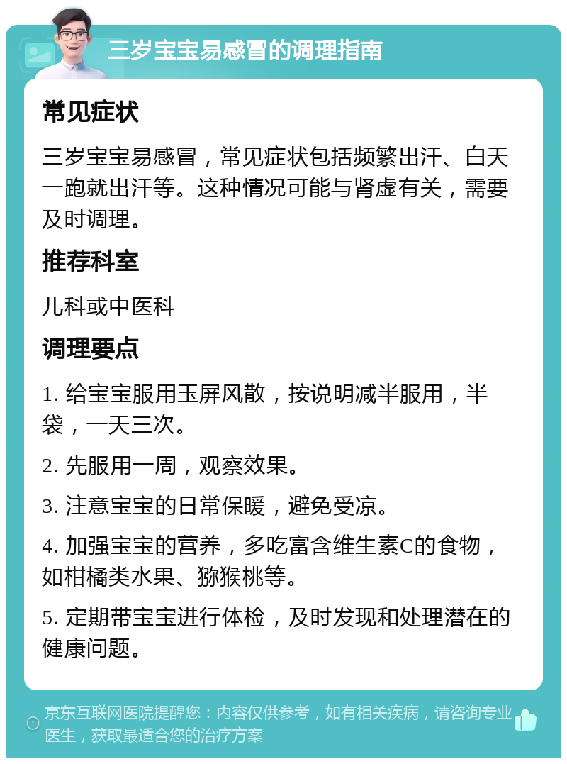 三岁宝宝易感冒的调理指南 常见症状 三岁宝宝易感冒，常见症状包括频繁出汗、白天一跑就出汗等。这种情况可能与肾虚有关，需要及时调理。 推荐科室 儿科或中医科 调理要点 1. 给宝宝服用玉屏风散，按说明减半服用，半袋，一天三次。 2. 先服用一周，观察效果。 3. 注意宝宝的日常保暖，避免受凉。 4. 加强宝宝的营养，多吃富含维生素C的食物，如柑橘类水果、猕猴桃等。 5. 定期带宝宝进行体检，及时发现和处理潜在的健康问题。