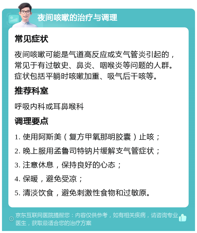 夜间咳嗽的治疗与调理 常见症状 夜间咳嗽可能是气道高反应或支气管炎引起的，常见于有过敏史、鼻炎、咽喉炎等问题的人群。症状包括平躺时咳嗽加重、吸气后干咳等。 推荐科室 呼吸内科或耳鼻喉科 调理要点 1. 使用阿斯美（复方甲氧那明胶囊）止咳； 2. 晚上服用孟鲁司特钠片缓解支气管症状； 3. 注意休息，保持良好的心态； 4. 保暖，避免受凉； 5. 清淡饮食，避免刺激性食物和过敏原。