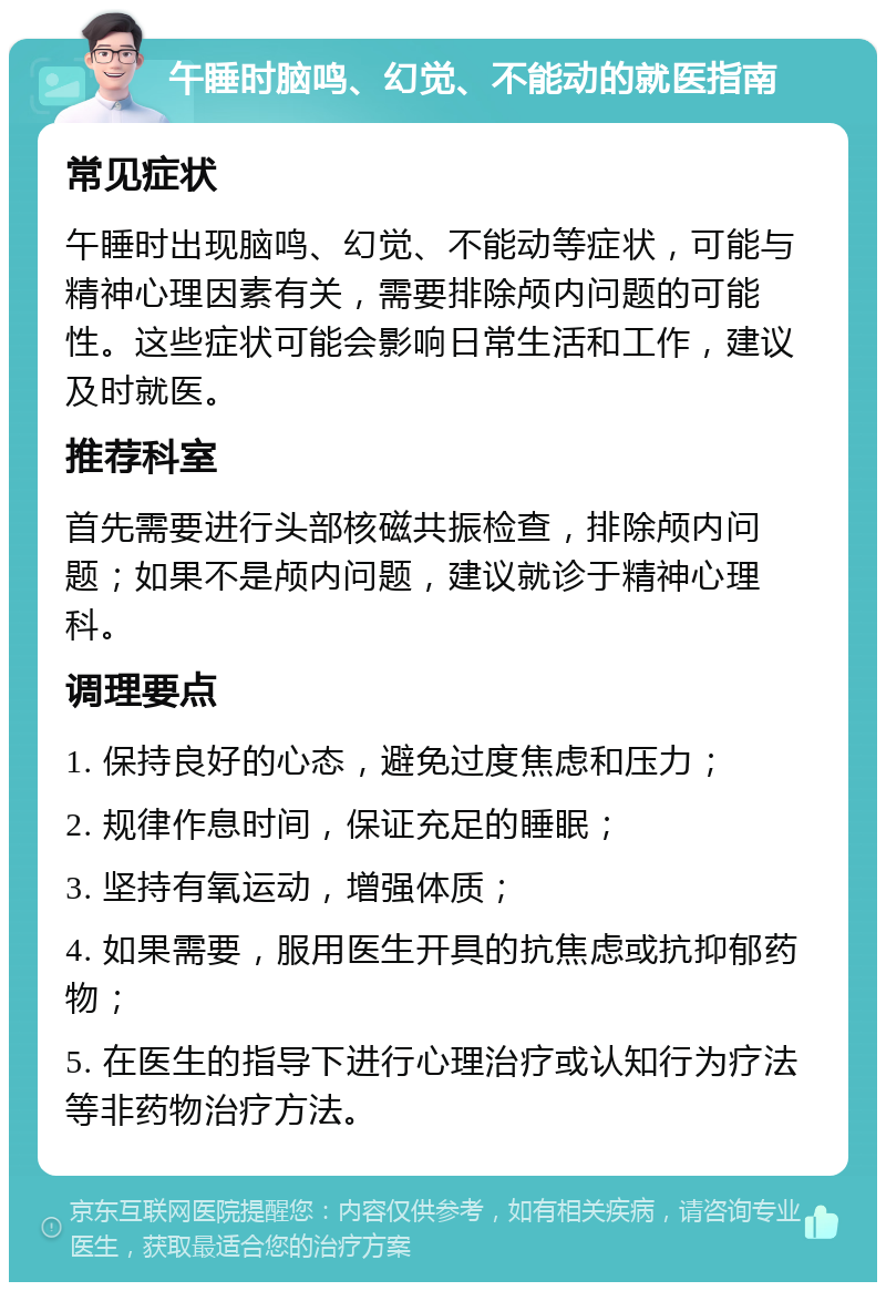 午睡时脑鸣、幻觉、不能动的就医指南 常见症状 午睡时出现脑鸣、幻觉、不能动等症状，可能与精神心理因素有关，需要排除颅内问题的可能性。这些症状可能会影响日常生活和工作，建议及时就医。 推荐科室 首先需要进行头部核磁共振检查，排除颅内问题；如果不是颅内问题，建议就诊于精神心理科。 调理要点 1. 保持良好的心态，避免过度焦虑和压力； 2. 规律作息时间，保证充足的睡眠； 3. 坚持有氧运动，增强体质； 4. 如果需要，服用医生开具的抗焦虑或抗抑郁药物； 5. 在医生的指导下进行心理治疗或认知行为疗法等非药物治疗方法。