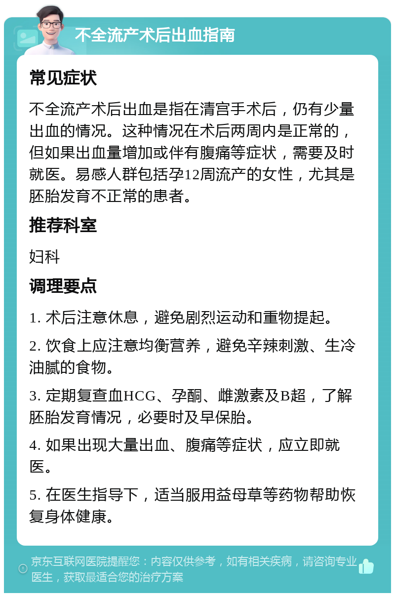 不全流产术后出血指南 常见症状 不全流产术后出血是指在清宫手术后，仍有少量出血的情况。这种情况在术后两周内是正常的，但如果出血量增加或伴有腹痛等症状，需要及时就医。易感人群包括孕12周流产的女性，尤其是胚胎发育不正常的患者。 推荐科室 妇科 调理要点 1. 术后注意休息，避免剧烈运动和重物提起。 2. 饮食上应注意均衡营养，避免辛辣刺激、生冷油腻的食物。 3. 定期复查血HCG、孕酮、雌激素及B超，了解胚胎发育情况，必要时及早保胎。 4. 如果出现大量出血、腹痛等症状，应立即就医。 5. 在医生指导下，适当服用益母草等药物帮助恢复身体健康。