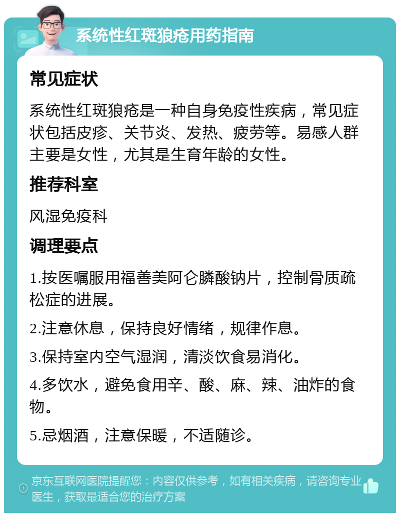 系统性红斑狼疮用药指南 常见症状 系统性红斑狼疮是一种自身免疫性疾病，常见症状包括皮疹、关节炎、发热、疲劳等。易感人群主要是女性，尤其是生育年龄的女性。 推荐科室 风湿免疫科 调理要点 1.按医嘱服用福善美阿仑膦酸钠片，控制骨质疏松症的进展。 2.注意休息，保持良好情绪，规律作息。 3.保持室内空气湿润，清淡饮食易消化。 4.多饮水，避免食用辛、酸、麻、辣、油炸的食物。 5.忌烟酒，注意保暖，不适随诊。