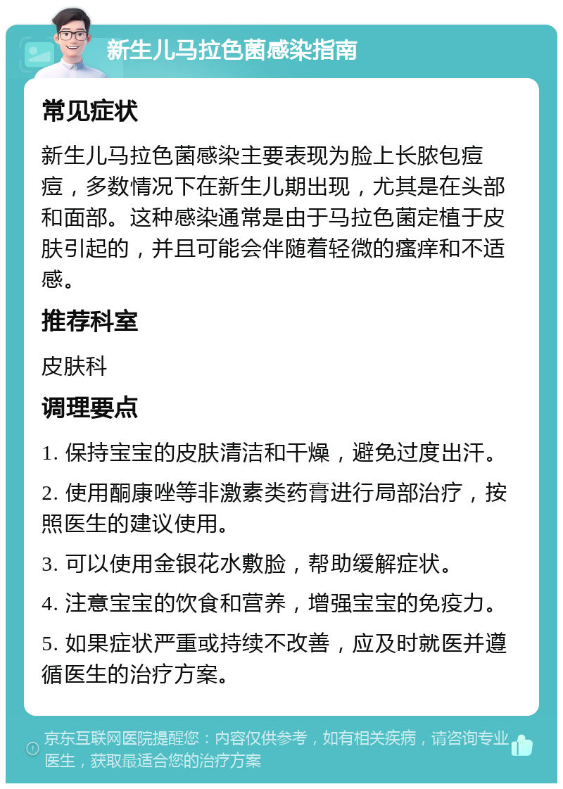 新生儿马拉色菌感染指南 常见症状 新生儿马拉色菌感染主要表现为脸上长脓包痘痘，多数情况下在新生儿期出现，尤其是在头部和面部。这种感染通常是由于马拉色菌定植于皮肤引起的，并且可能会伴随着轻微的瘙痒和不适感。 推荐科室 皮肤科 调理要点 1. 保持宝宝的皮肤清洁和干燥，避免过度出汗。 2. 使用酮康唑等非激素类药膏进行局部治疗，按照医生的建议使用。 3. 可以使用金银花水敷脸，帮助缓解症状。 4. 注意宝宝的饮食和营养，增强宝宝的免疫力。 5. 如果症状严重或持续不改善，应及时就医并遵循医生的治疗方案。