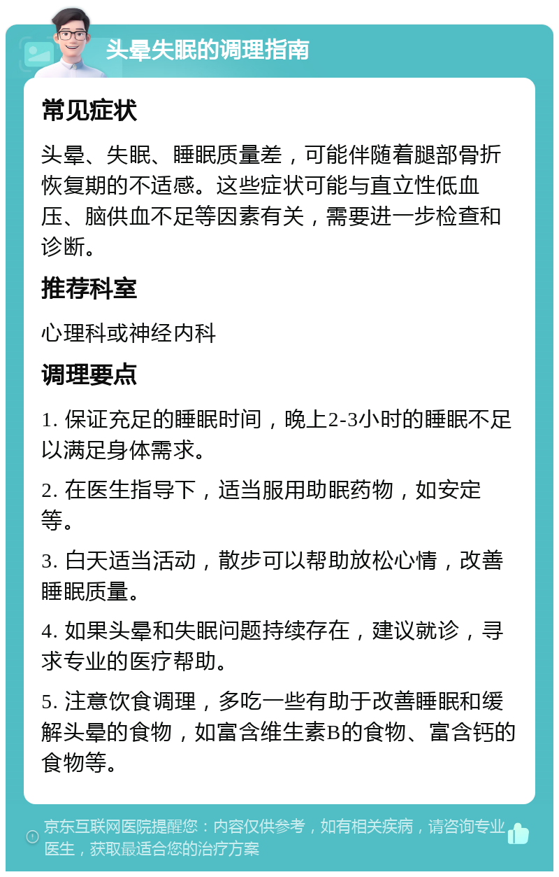 头晕失眠的调理指南 常见症状 头晕、失眠、睡眠质量差，可能伴随着腿部骨折恢复期的不适感。这些症状可能与直立性低血压、脑供血不足等因素有关，需要进一步检查和诊断。 推荐科室 心理科或神经内科 调理要点 1. 保证充足的睡眠时间，晚上2-3小时的睡眠不足以满足身体需求。 2. 在医生指导下，适当服用助眠药物，如安定等。 3. 白天适当活动，散步可以帮助放松心情，改善睡眠质量。 4. 如果头晕和失眠问题持续存在，建议就诊，寻求专业的医疗帮助。 5. 注意饮食调理，多吃一些有助于改善睡眠和缓解头晕的食物，如富含维生素B的食物、富含钙的食物等。