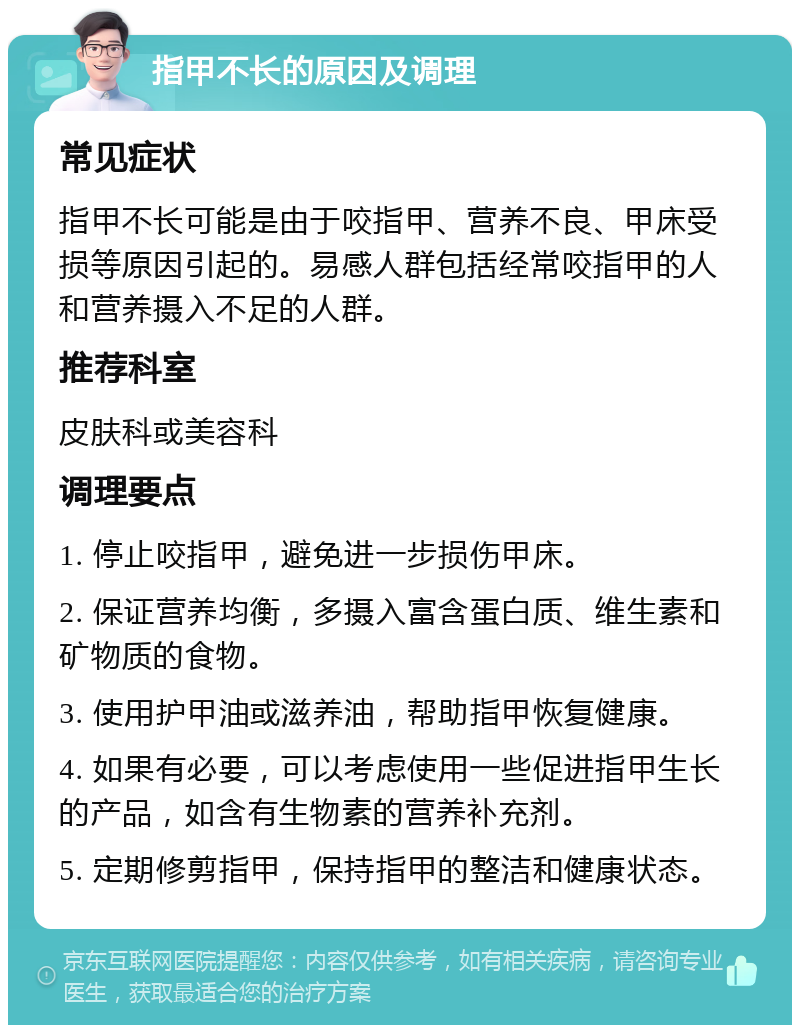 指甲不长的原因及调理 常见症状 指甲不长可能是由于咬指甲、营养不良、甲床受损等原因引起的。易感人群包括经常咬指甲的人和营养摄入不足的人群。 推荐科室 皮肤科或美容科 调理要点 1. 停止咬指甲，避免进一步损伤甲床。 2. 保证营养均衡，多摄入富含蛋白质、维生素和矿物质的食物。 3. 使用护甲油或滋养油，帮助指甲恢复健康。 4. 如果有必要，可以考虑使用一些促进指甲生长的产品，如含有生物素的营养补充剂。 5. 定期修剪指甲，保持指甲的整洁和健康状态。