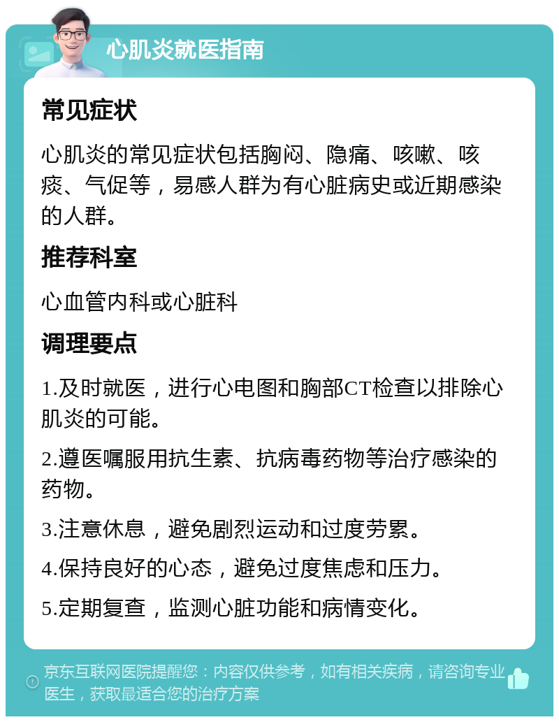 心肌炎就医指南 常见症状 心肌炎的常见症状包括胸闷、隐痛、咳嗽、咳痰、气促等，易感人群为有心脏病史或近期感染的人群。 推荐科室 心血管内科或心脏科 调理要点 1.及时就医，进行心电图和胸部CT检查以排除心肌炎的可能。 2.遵医嘱服用抗生素、抗病毒药物等治疗感染的药物。 3.注意休息，避免剧烈运动和过度劳累。 4.保持良好的心态，避免过度焦虑和压力。 5.定期复查，监测心脏功能和病情变化。