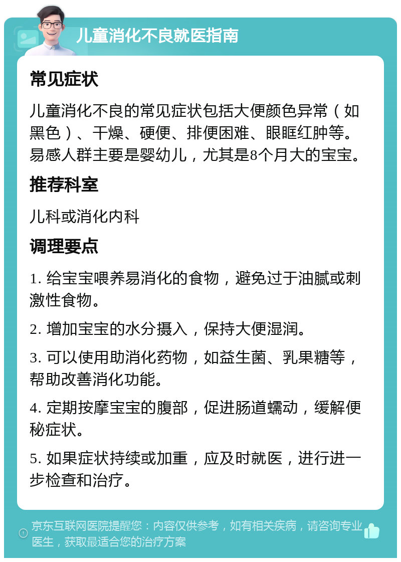 儿童消化不良就医指南 常见症状 儿童消化不良的常见症状包括大便颜色异常（如黑色）、干燥、硬便、排便困难、眼眶红肿等。易感人群主要是婴幼儿，尤其是8个月大的宝宝。 推荐科室 儿科或消化内科 调理要点 1. 给宝宝喂养易消化的食物，避免过于油腻或刺激性食物。 2. 增加宝宝的水分摄入，保持大便湿润。 3. 可以使用助消化药物，如益生菌、乳果糖等，帮助改善消化功能。 4. 定期按摩宝宝的腹部，促进肠道蠕动，缓解便秘症状。 5. 如果症状持续或加重，应及时就医，进行进一步检查和治疗。