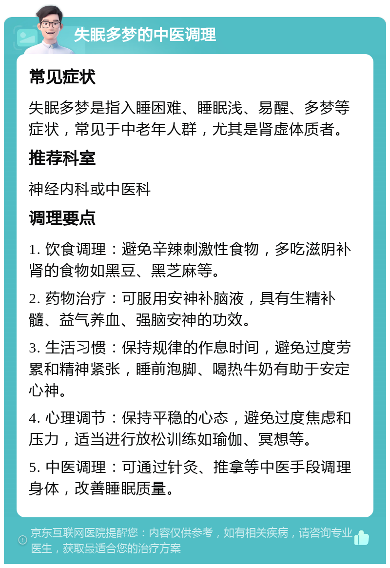 失眠多梦的中医调理 常见症状 失眠多梦是指入睡困难、睡眠浅、易醒、多梦等症状，常见于中老年人群，尤其是肾虚体质者。 推荐科室 神经内科或中医科 调理要点 1. 饮食调理：避免辛辣刺激性食物，多吃滋阴补肾的食物如黑豆、黑芝麻等。 2. 药物治疗：可服用安神补脑液，具有生精补髓、益气养血、强脑安神的功效。 3. 生活习惯：保持规律的作息时间，避免过度劳累和精神紧张，睡前泡脚、喝热牛奶有助于安定心神。 4. 心理调节：保持平稳的心态，避免过度焦虑和压力，适当进行放松训练如瑜伽、冥想等。 5. 中医调理：可通过针灸、推拿等中医手段调理身体，改善睡眠质量。