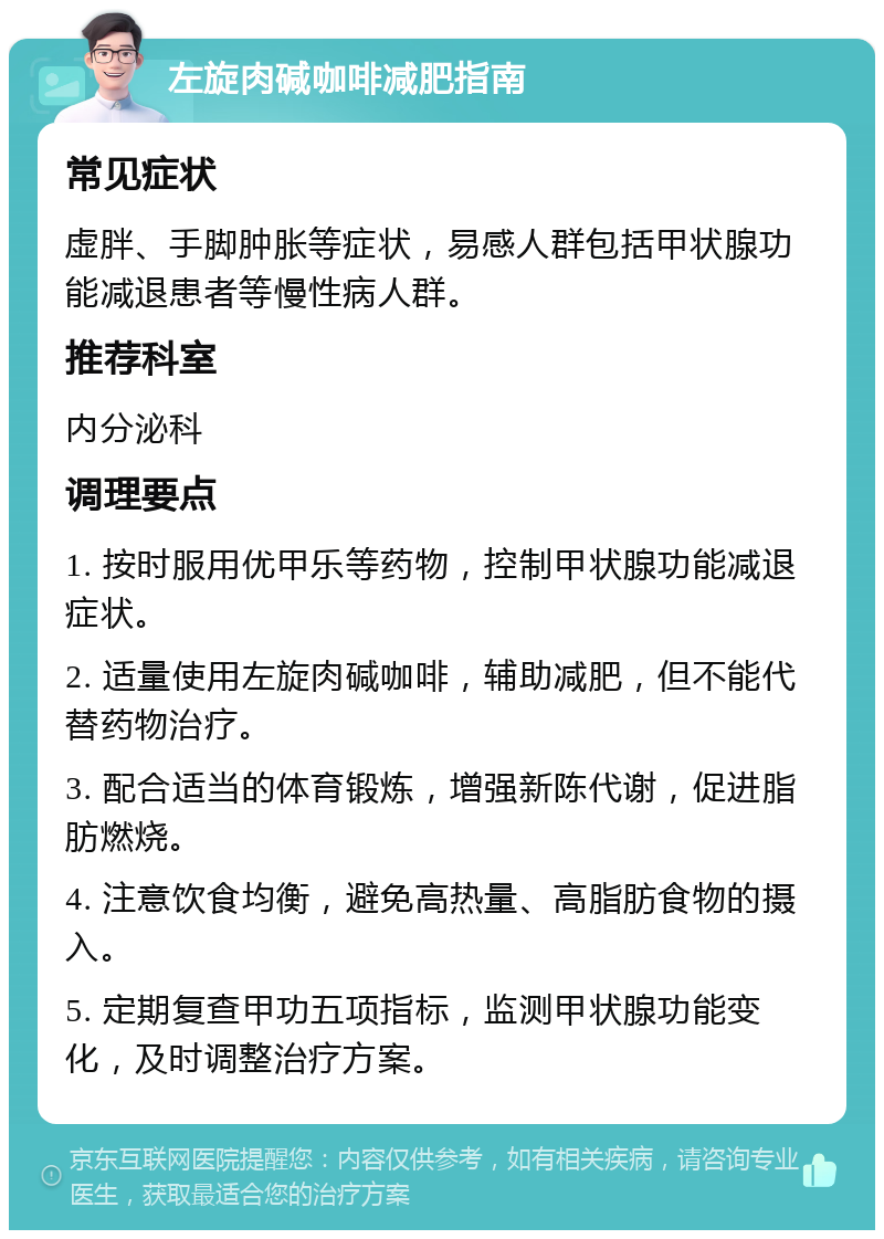 左旋肉碱咖啡减肥指南 常见症状 虚胖、手脚肿胀等症状，易感人群包括甲状腺功能减退患者等慢性病人群。 推荐科室 内分泌科 调理要点 1. 按时服用优甲乐等药物，控制甲状腺功能减退症状。 2. 适量使用左旋肉碱咖啡，辅助减肥，但不能代替药物治疗。 3. 配合适当的体育锻炼，增强新陈代谢，促进脂肪燃烧。 4. 注意饮食均衡，避免高热量、高脂肪食物的摄入。 5. 定期复查甲功五项指标，监测甲状腺功能变化，及时调整治疗方案。