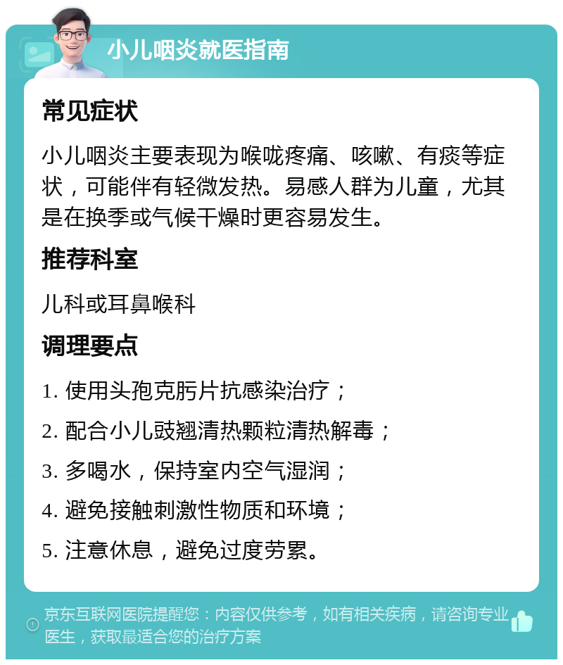 小儿咽炎就医指南 常见症状 小儿咽炎主要表现为喉咙疼痛、咳嗽、有痰等症状，可能伴有轻微发热。易感人群为儿童，尤其是在换季或气候干燥时更容易发生。 推荐科室 儿科或耳鼻喉科 调理要点 1. 使用头孢克肟片抗感染治疗； 2. 配合小儿豉翘清热颗粒清热解毒； 3. 多喝水，保持室内空气湿润； 4. 避免接触刺激性物质和环境； 5. 注意休息，避免过度劳累。