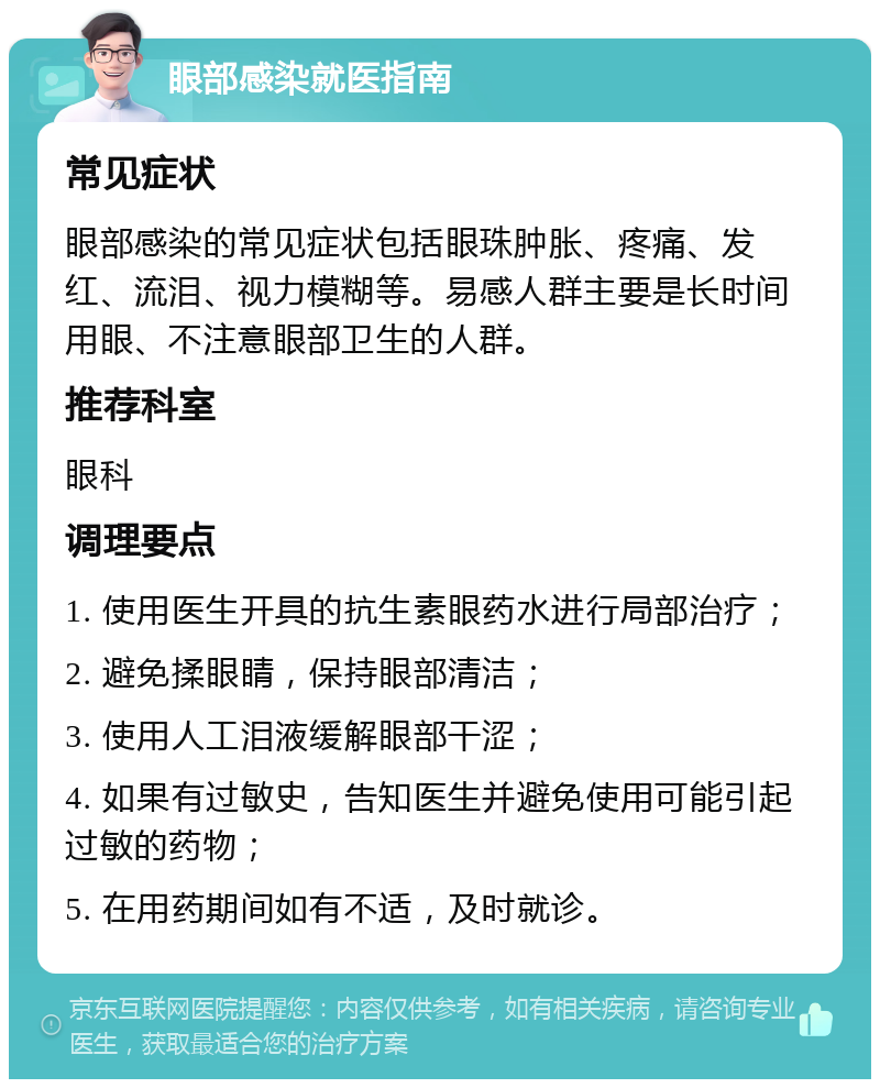 眼部感染就医指南 常见症状 眼部感染的常见症状包括眼珠肿胀、疼痛、发红、流泪、视力模糊等。易感人群主要是长时间用眼、不注意眼部卫生的人群。 推荐科室 眼科 调理要点 1. 使用医生开具的抗生素眼药水进行局部治疗； 2. 避免揉眼睛，保持眼部清洁； 3. 使用人工泪液缓解眼部干涩； 4. 如果有过敏史，告知医生并避免使用可能引起过敏的药物； 5. 在用药期间如有不适，及时就诊。