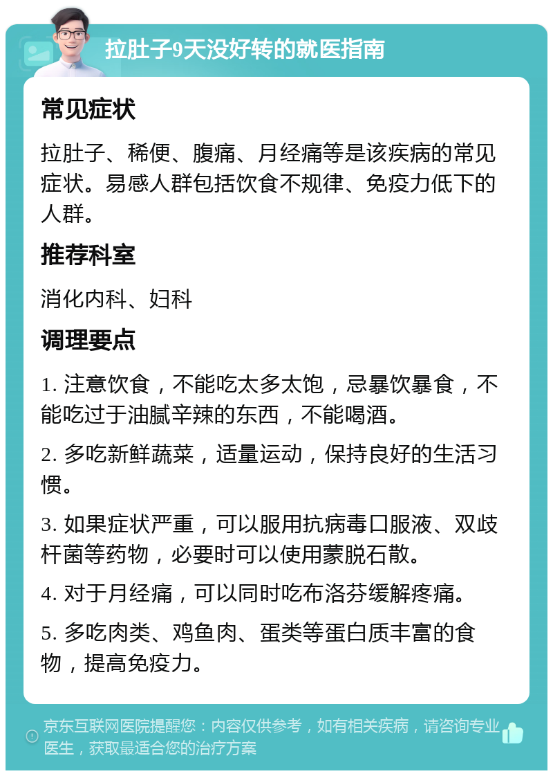 拉肚子9天没好转的就医指南 常见症状 拉肚子、稀便、腹痛、月经痛等是该疾病的常见症状。易感人群包括饮食不规律、免疫力低下的人群。 推荐科室 消化内科、妇科 调理要点 1. 注意饮食，不能吃太多太饱，忌暴饮暴食，不能吃过于油腻辛辣的东西，不能喝酒。 2. 多吃新鲜蔬菜，适量运动，保持良好的生活习惯。 3. 如果症状严重，可以服用抗病毒口服液、双歧杆菌等药物，必要时可以使用蒙脱石散。 4. 对于月经痛，可以同时吃布洛芬缓解疼痛。 5. 多吃肉类、鸡鱼肉、蛋类等蛋白质丰富的食物，提高免疫力。