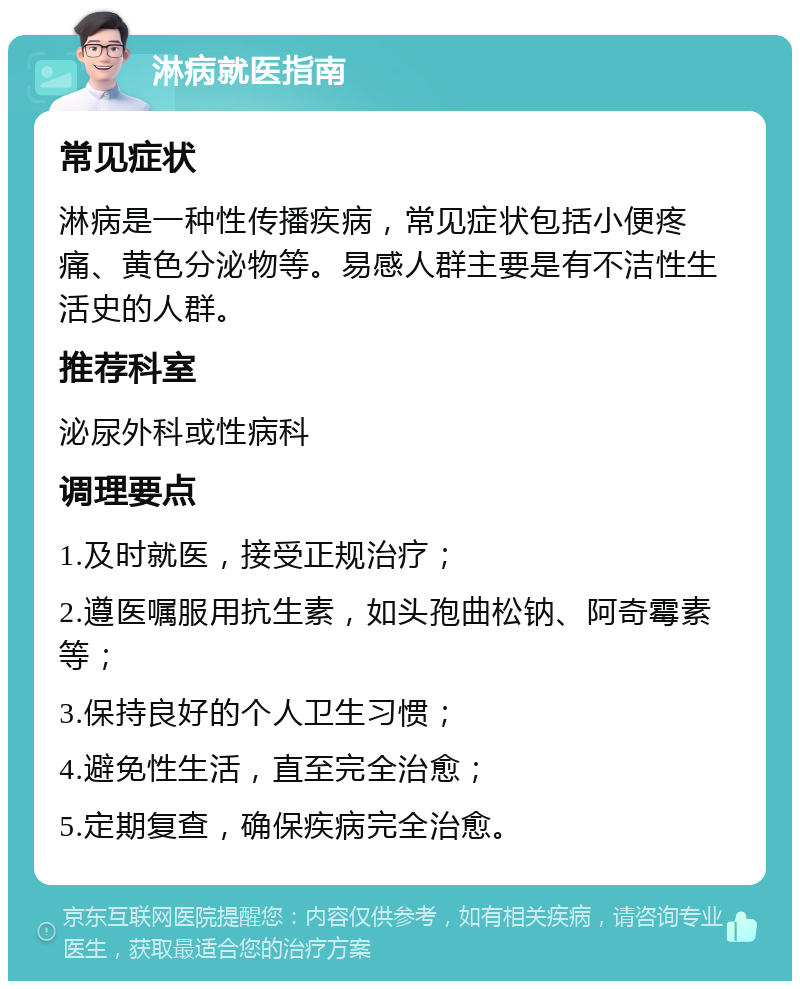 淋病就医指南 常见症状 淋病是一种性传播疾病，常见症状包括小便疼痛、黄色分泌物等。易感人群主要是有不洁性生活史的人群。 推荐科室 泌尿外科或性病科 调理要点 1.及时就医，接受正规治疗； 2.遵医嘱服用抗生素，如头孢曲松钠、阿奇霉素等； 3.保持良好的个人卫生习惯； 4.避免性生活，直至完全治愈； 5.定期复查，确保疾病完全治愈。