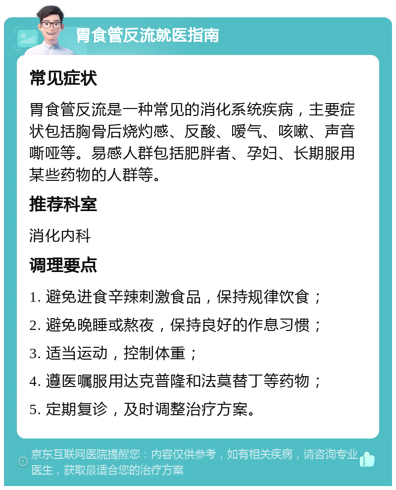 胃食管反流就医指南 常见症状 胃食管反流是一种常见的消化系统疾病，主要症状包括胸骨后烧灼感、反酸、嗳气、咳嗽、声音嘶哑等。易感人群包括肥胖者、孕妇、长期服用某些药物的人群等。 推荐科室 消化内科 调理要点 1. 避免进食辛辣刺激食品，保持规律饮食； 2. 避免晚睡或熬夜，保持良好的作息习惯； 3. 适当运动，控制体重； 4. 遵医嘱服用达克普隆和法莫替丁等药物； 5. 定期复诊，及时调整治疗方案。