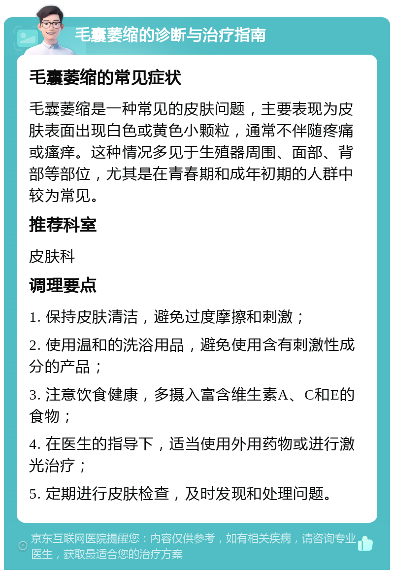 毛囊萎缩的诊断与治疗指南 毛囊萎缩的常见症状 毛囊萎缩是一种常见的皮肤问题，主要表现为皮肤表面出现白色或黄色小颗粒，通常不伴随疼痛或瘙痒。这种情况多见于生殖器周围、面部、背部等部位，尤其是在青春期和成年初期的人群中较为常见。 推荐科室 皮肤科 调理要点 1. 保持皮肤清洁，避免过度摩擦和刺激； 2. 使用温和的洗浴用品，避免使用含有刺激性成分的产品； 3. 注意饮食健康，多摄入富含维生素A、C和E的食物； 4. 在医生的指导下，适当使用外用药物或进行激光治疗； 5. 定期进行皮肤检查，及时发现和处理问题。