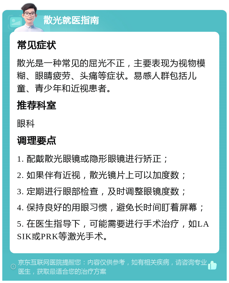 散光就医指南 常见症状 散光是一种常见的屈光不正，主要表现为视物模糊、眼睛疲劳、头痛等症状。易感人群包括儿童、青少年和近视患者。 推荐科室 眼科 调理要点 1. 配戴散光眼镜或隐形眼镜进行矫正； 2. 如果伴有近视，散光镜片上可以加度数； 3. 定期进行眼部检查，及时调整眼镜度数； 4. 保持良好的用眼习惯，避免长时间盯着屏幕； 5. 在医生指导下，可能需要进行手术治疗，如LASIK或PRK等激光手术。