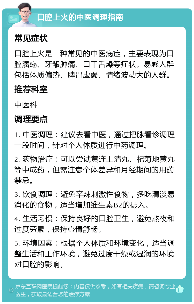 口腔上火的中医调理指南 常见症状 口腔上火是一种常见的中医病症，主要表现为口腔溃疡、牙龈肿痛、口干舌燥等症状。易感人群包括体质偏热、脾胃虚弱、情绪波动大的人群。 推荐科室 中医科 调理要点 1. 中医调理：建议去看中医，通过把脉看诊调理一段时间，针对个人体质进行中药调理。 2. 药物治疗：可以尝试黄连上清丸、杞菊地黄丸等中成药，但需注意个体差异和月经期间的用药禁忌。 3. 饮食调理：避免辛辣刺激性食物，多吃清淡易消化的食物，适当增加维生素B2的摄入。 4. 生活习惯：保持良好的口腔卫生，避免熬夜和过度劳累，保持心情舒畅。 5. 环境因素：根据个人体质和环境变化，适当调整生活和工作环境，避免过度干燥或湿润的环境对口腔的影响。