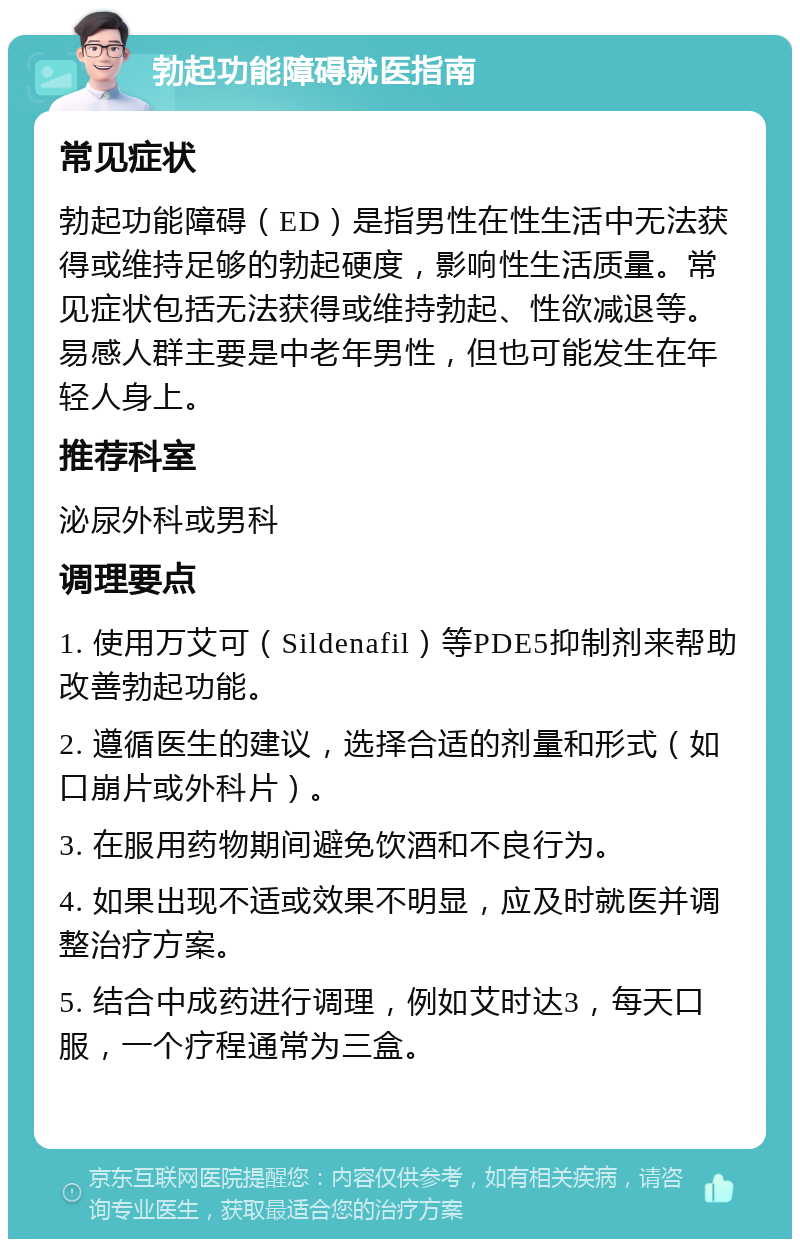 勃起功能障碍就医指南 常见症状 勃起功能障碍（ED）是指男性在性生活中无法获得或维持足够的勃起硬度，影响性生活质量。常见症状包括无法获得或维持勃起、性欲减退等。易感人群主要是中老年男性，但也可能发生在年轻人身上。 推荐科室 泌尿外科或男科 调理要点 1. 使用万艾可（Sildenafil）等PDE5抑制剂来帮助改善勃起功能。 2. 遵循医生的建议，选择合适的剂量和形式（如口崩片或外科片）。 3. 在服用药物期间避免饮酒和不良行为。 4. 如果出现不适或效果不明显，应及时就医并调整治疗方案。 5. 结合中成药进行调理，例如艾时达3，每天口服，一个疗程通常为三盒。