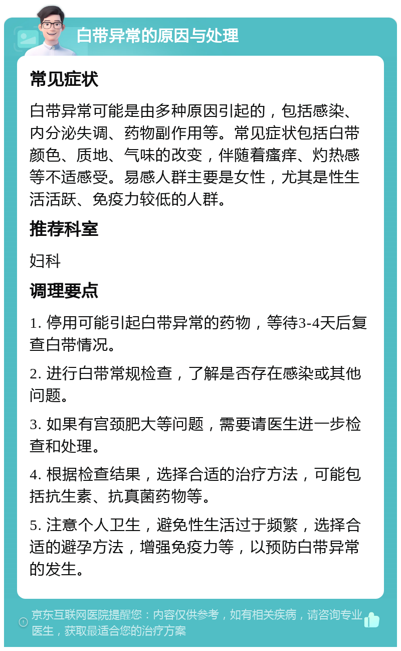 白带异常的原因与处理 常见症状 白带异常可能是由多种原因引起的，包括感染、内分泌失调、药物副作用等。常见症状包括白带颜色、质地、气味的改变，伴随着瘙痒、灼热感等不适感受。易感人群主要是女性，尤其是性生活活跃、免疫力较低的人群。 推荐科室 妇科 调理要点 1. 停用可能引起白带异常的药物，等待3-4天后复查白带情况。 2. 进行白带常规检查，了解是否存在感染或其他问题。 3. 如果有宫颈肥大等问题，需要请医生进一步检查和处理。 4. 根据检查结果，选择合适的治疗方法，可能包括抗生素、抗真菌药物等。 5. 注意个人卫生，避免性生活过于频繁，选择合适的避孕方法，增强免疫力等，以预防白带异常的发生。