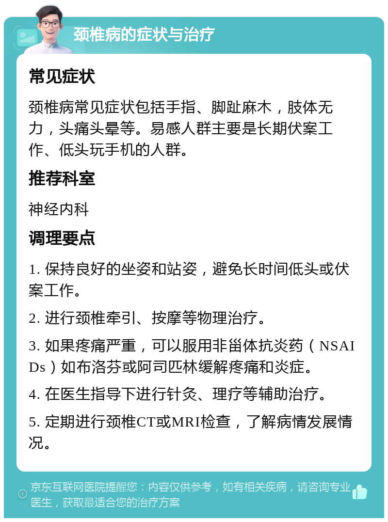 颈椎病的症状与治疗 常见症状 颈椎病常见症状包括手指、脚趾麻木，肢体无力，头痛头晕等。易感人群主要是长期伏案工作、低头玩手机的人群。 推荐科室 神经内科 调理要点 1. 保持良好的坐姿和站姿，避免长时间低头或伏案工作。 2. 进行颈椎牵引、按摩等物理治疗。 3. 如果疼痛严重，可以服用非甾体抗炎药（NSAIDs）如布洛芬或阿司匹林缓解疼痛和炎症。 4. 在医生指导下进行针灸、理疗等辅助治疗。 5. 定期进行颈椎CT或MRI检查，了解病情发展情况。